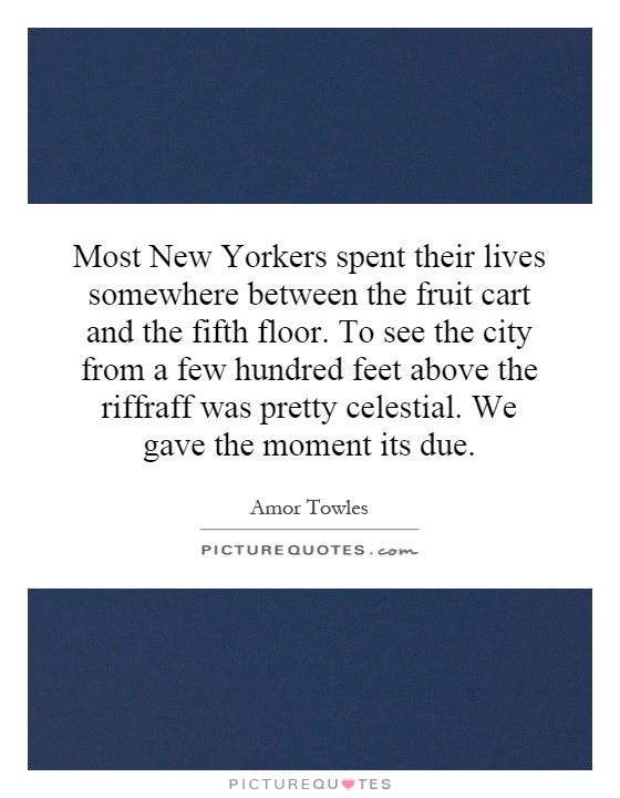 Most New Yorkers spent their lives somewhere between the fruit cart and the fifth floor. To see the city from a few hundred feet above the riffraff was pretty celestial. We gave the moment its due Picture Quote #1