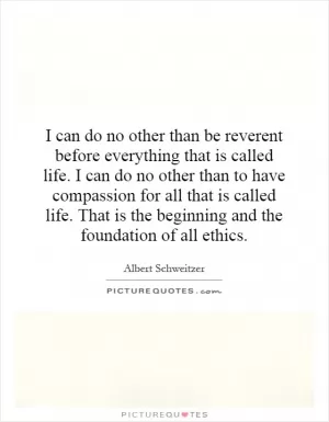 I can do no other than be reverent before everything that is called life. I can do no other than to have compassion for all that is called life. That is the beginning and the foundation of all ethics Picture Quote #1