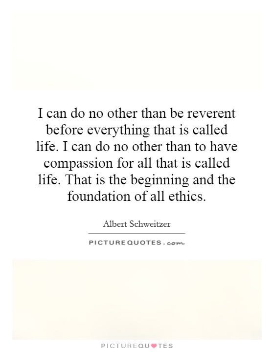 I can do no other than be reverent before everything that is called life. I can do no other than to have compassion for all that is called life. That is the beginning and the foundation of all ethics Picture Quote #1