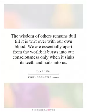 The wisdom of others remains dull till it is writ over with our own blood. We are essentially apart from the world; it bursts into our consciousness only when it sinks its teeth and nails into us Picture Quote #1