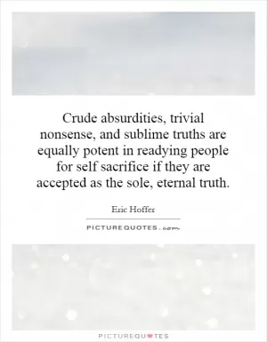 Crude absurdities, trivial nonsense, and sublime truths are equally potent in readying people for self sacrifice if they are accepted as the sole, eternal truth Picture Quote #1