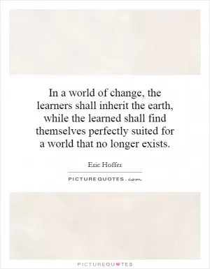 In a world of change, the learners shall inherit the earth, while the learned shall find themselves perfectly suited for a world that no longer exists Picture Quote #1