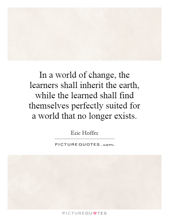 In a world of change, the learners shall inherit the earth, while the learned shall find themselves perfectly suited for a world that no longer exists Picture Quote #1