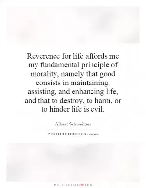 Reverence for life affords me my fundamental principle of morality, namely that good consists in maintaining, assisting, and enhancing life, and that to destroy, to harm, or to hinder life is evil Picture Quote #1