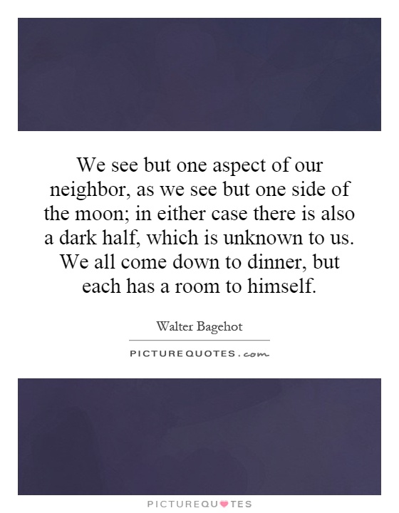 We see but one aspect of our neighbor, as we see but one side of the moon; in either case there is also a dark half, which is unknown to us. We all come down to dinner, but each has a room to himself Picture Quote #1