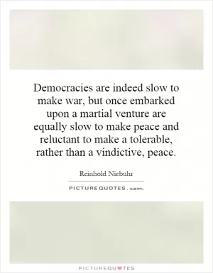 Democracies are indeed slow to make war, but once embarked upon a martial venture are equally slow to make peace and reluctant to make a tolerable, rather than a vindictive, peace Picture Quote #1