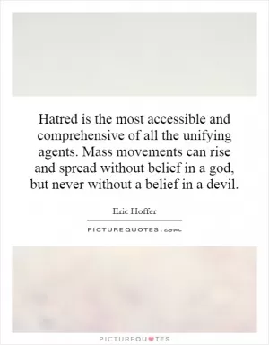 Hatred is the most accessible and comprehensive of all the unifying agents. Mass movements can rise and spread without belief in a god, but never without a belief in a devil Picture Quote #1