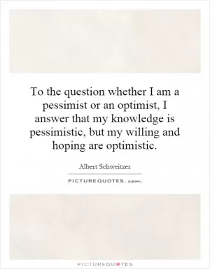 To the question whether I am a pessimist or an optimist, I answer that my knowledge is pessimistic, but my willing and hoping are optimistic Picture Quote #1