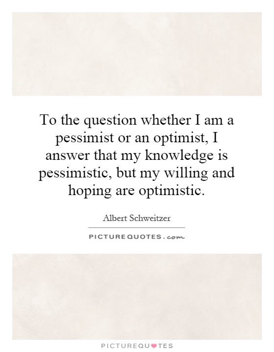 To the question whether I am a pessimist or an optimist, I answer that my knowledge is pessimistic, but my willing and hoping are optimistic Picture Quote #1