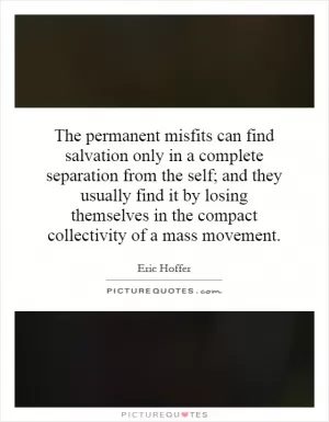 The permanent misfits can find salvation only in a complete separation from the self; and they usually find it by losing themselves in the compact collectivity of a mass movement Picture Quote #1