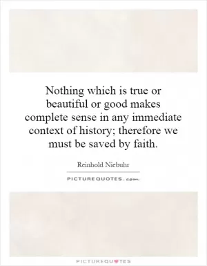 Nothing which is true or beautiful or good makes complete sense in any immediate context of history; therefore we must be saved by faith Picture Quote #1