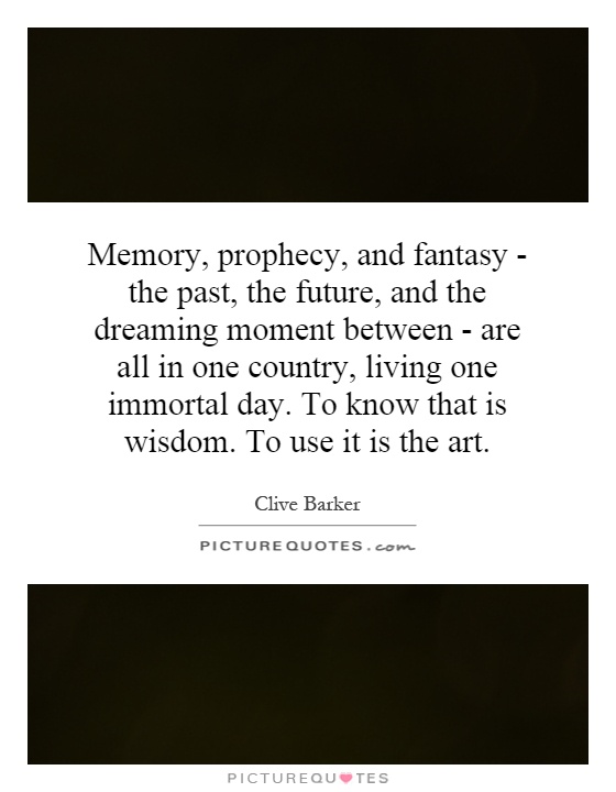 Memory, prophecy, and fantasy - the past, the future, and the dreaming moment between - are all in one country, living one immortal day. To know that is wisdom. To use it is the art Picture Quote #1