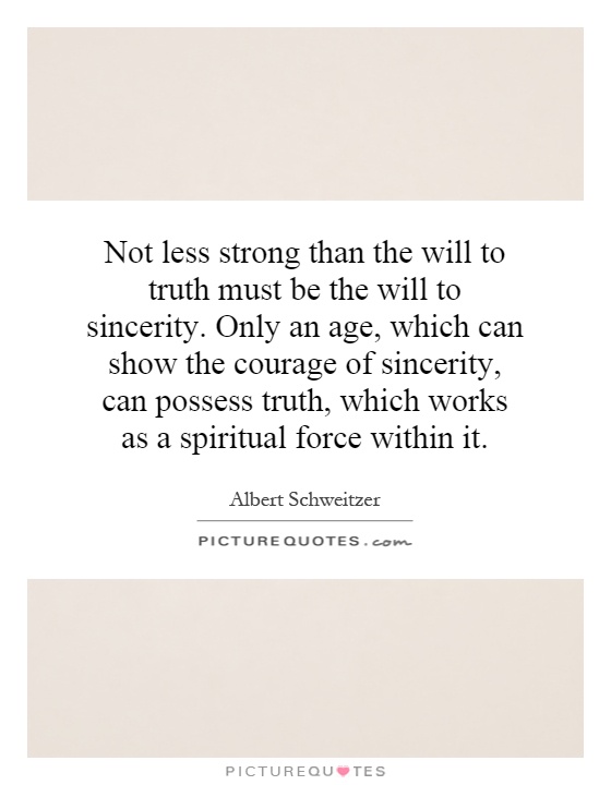 Not less strong than the will to truth must be the will to sincerity. Only an age, which can show the courage of sincerity, can possess truth, which works as a spiritual force within it Picture Quote #1