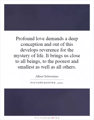 Profound love demands a deep conception and out of this develops reverence for the mystery of life. It brings us close to all beings, to the poorest and smallest as well as all others Picture Quote #1