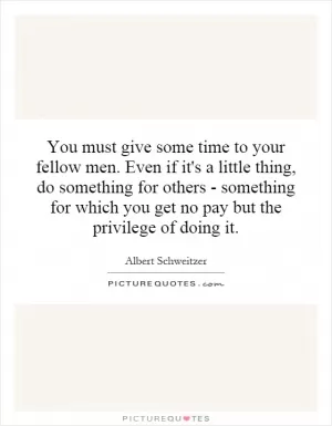 You must give some time to your fellow men. Even if it's a little thing, do something for others - something for which you get no pay but the privilege of doing it Picture Quote #1