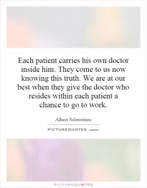 Each patient carries his own doctor inside him. They come to us now knowing this truth. We are at our best when they give the doctor who resides within each patient a chance to go to work Picture Quote #1