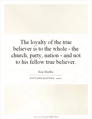 The loyalty of the true believer is to the whole - the church, party, nation - and not to his fellow true believer Picture Quote #1