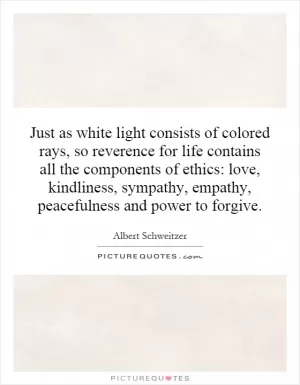 Just as white light consists of colored rays, so reverence for life contains all the components of ethics: love, kindliness, sympathy, empathy, peacefulness and power to forgive Picture Quote #1