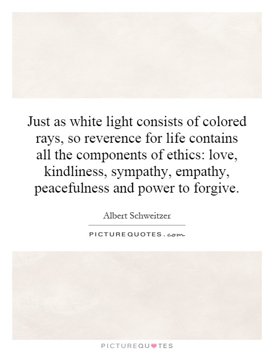 Just as white light consists of colored rays, so reverence for life contains all the components of ethics: love, kindliness, sympathy, empathy, peacefulness and power to forgive Picture Quote #1
