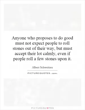 Anyone who proposes to do good must not expect people to roll stones out of their way, but must accept their lot calmly, even if people roll a few stones upon it Picture Quote #1