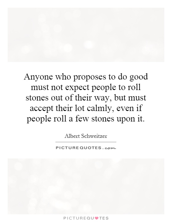 Anyone who proposes to do good must not expect people to roll stones out of their way, but must accept their lot calmly, even if people roll a few stones upon it Picture Quote #1