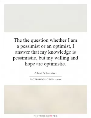 The the question whether I am a pessimist or an optimist, I answer that my knowledge is pessimistic, but my willing and hope are optimistic Picture Quote #1