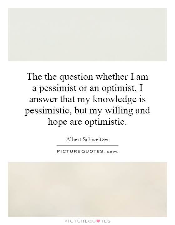 The the question whether I am a pessimist or an optimist, I answer that my knowledge is pessimistic, but my willing and hope are optimistic Picture Quote #1