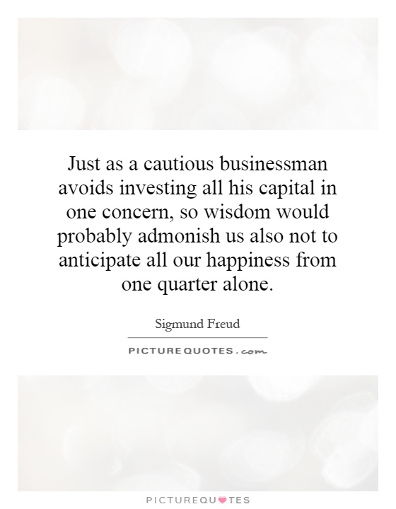 Just as a cautious businessman avoids investing all his capital in one concern, so wisdom would probably admonish us also not to anticipate all our happiness from one quarter alone Picture Quote #1
