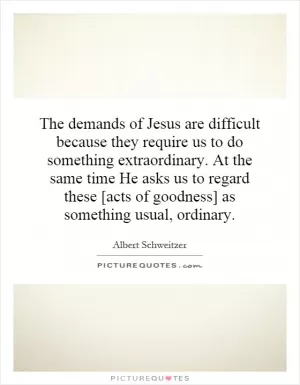 The demands of Jesus are difficult because they require us to do something extraordinary. At the same time He asks us to regard these [acts of goodness] as something usual, ordinary Picture Quote #1