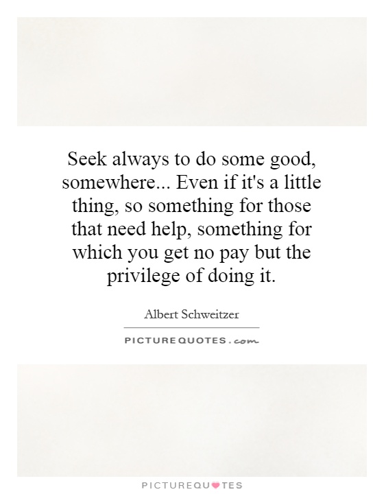 Seek always to do some good, somewhere... Even if it's a little thing, so something for those that need help, something for which you get no pay but the privilege of doing it Picture Quote #1