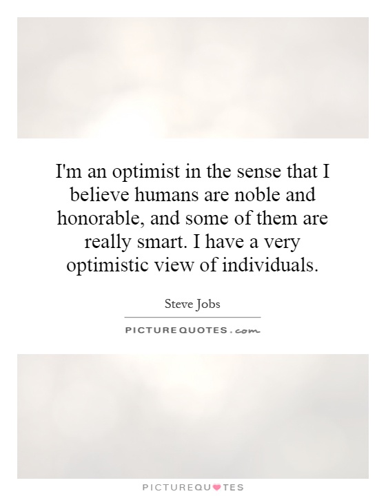 I'm an optimist in the sense that I believe humans are noble and honorable, and some of them are really smart. I have a very optimistic view of individuals Picture Quote #1