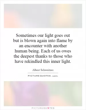 Sometimes our light goes out but is blown again into flame by an encounter with another human being. Each of us owes the deepest thanks to those who have rekindled this inner light Picture Quote #1
