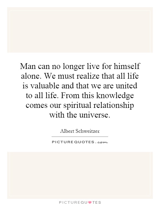 Man can no longer live for himself alone. We must realize that all life is valuable and that we are united to all life. From this knowledge comes our spiritual relationship with the universe Picture Quote #1