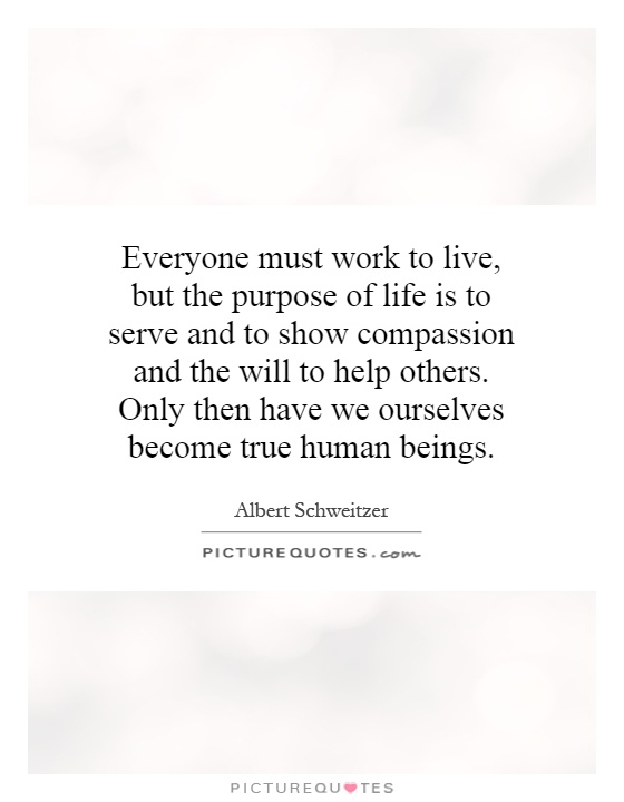 Everyone must work to live, but the purpose of life is to serve and to show compassion and the will to help others. Only then have we ourselves become true human beings Picture Quote #1