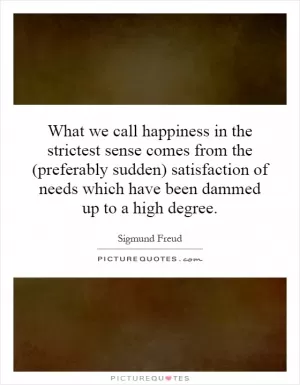 What we call happiness in the strictest sense comes from the (preferably sudden) satisfaction of needs which have been dammed up to a high degree Picture Quote #1