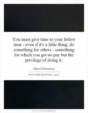 You must give time to your fellow men - even if it's a little thing, do something for others - something for which you get no pay but the privilege of doing it Picture Quote #1