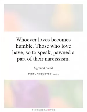 Whoever loves becomes humble. Those who love have, so to speak, pawned a part of their narcissism Picture Quote #1
