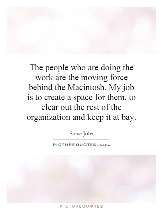 The people who are doing the work are the moving force behind the Macintosh. My job is to create a space for them, to clear out the rest of the organization and keep it at bay Picture Quote #1