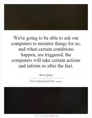 We're going to be able to ask our computers to monitor things for us, and when certain conditions happen, are triggered, the computers will take certain actions and inform us after the fact Picture Quote #1