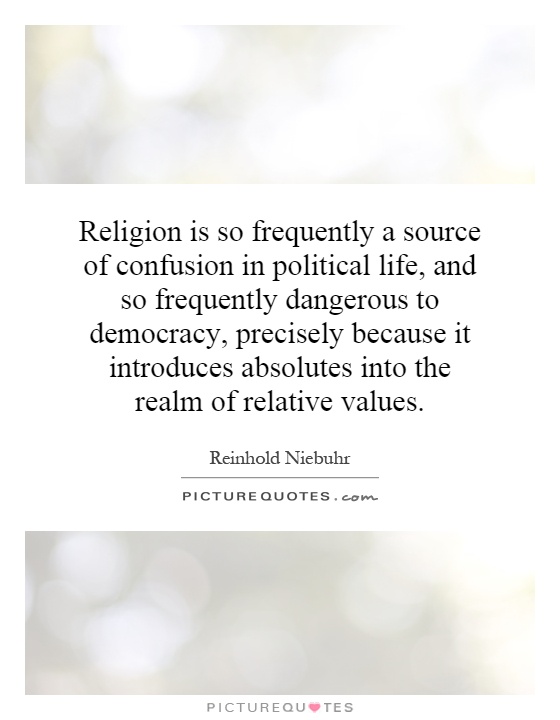 Religion is so frequently a source of confusion in political life, and so frequently dangerous to democracy, precisely because it introduces absolutes into the realm of relative values Picture Quote #1