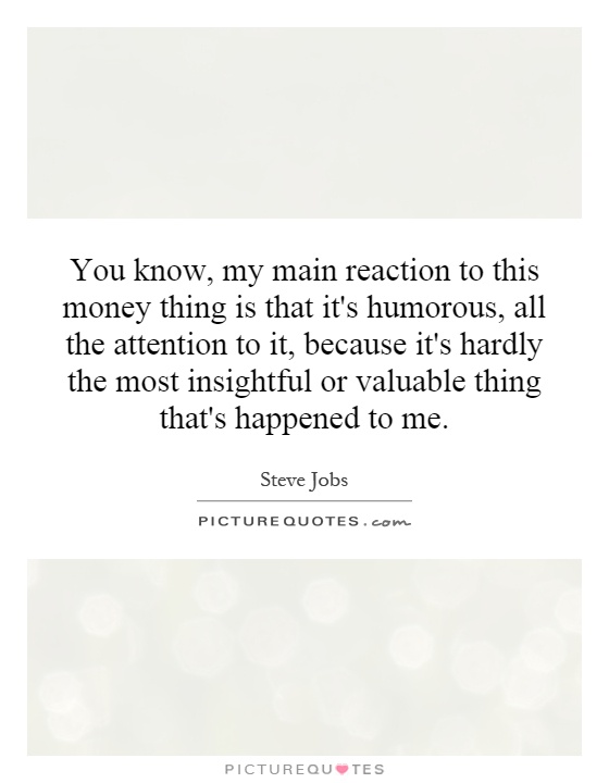You know, my main reaction to this money thing is that it's humorous, all the attention to it, because it's hardly the most insightful or valuable thing that's happened to me Picture Quote #1