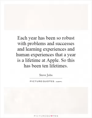 Each year has been so robust with problems and successes and learning experiences and human experiences that a year is a lifetime at Apple. So this has been ten lifetimes Picture Quote #1