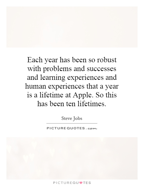 Each year has been so robust with problems and successes and learning experiences and human experiences that a year is a lifetime at Apple. So this has been ten lifetimes Picture Quote #1