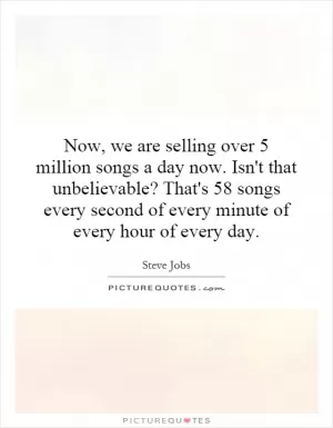 Now, we are selling over 5 million songs a day now. Isn't that unbelievable? That's 58 songs every second of every minute of every hour of every day Picture Quote #1