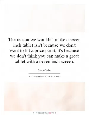 The reason we wouldn't make a seven inch tablet isn't because we don't want to hit a price point, it's because we don't think you can make a great tablet with a seven inch screen Picture Quote #1