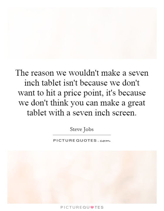 The reason we wouldn't make a seven inch tablet isn't because we don't want to hit a price point, it's because we don't think you can make a great tablet with a seven inch screen Picture Quote #1