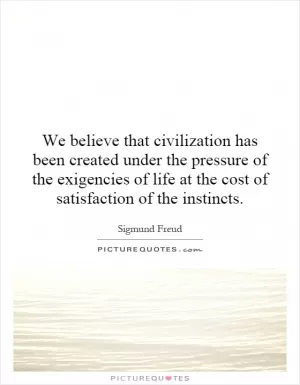 We believe that civilization has been created under the pressure of the exigencies of life at the cost of satisfaction of the instincts Picture Quote #1