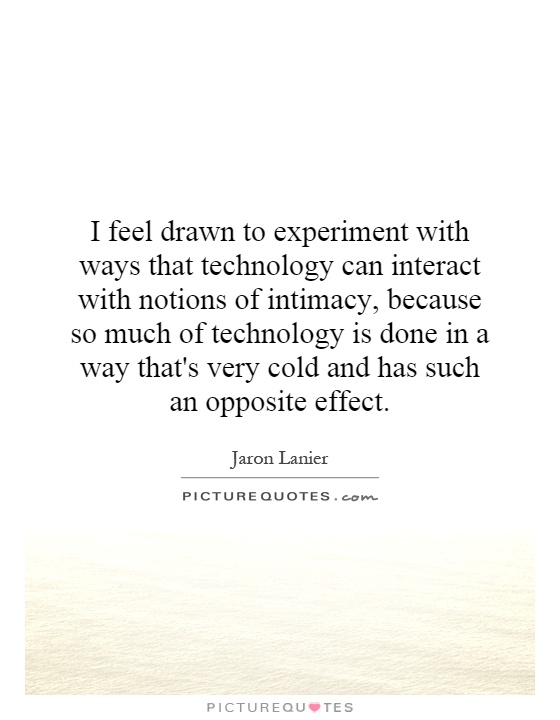 I feel drawn to experiment with ways that technology can interact with notions of intimacy, because so much of technology is done in a way that's very cold and has such an opposite effect Picture Quote #1