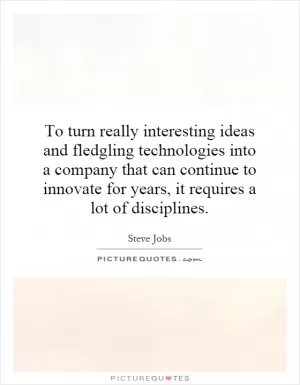 To turn really interesting ideas and fledgling technologies into a company that can continue to innovate for years, it requires a lot of disciplines Picture Quote #1