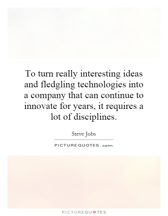 To turn really interesting ideas and fledgling technologies into a company that can continue to innovate for years, it requires a lot of disciplines Picture Quote #1